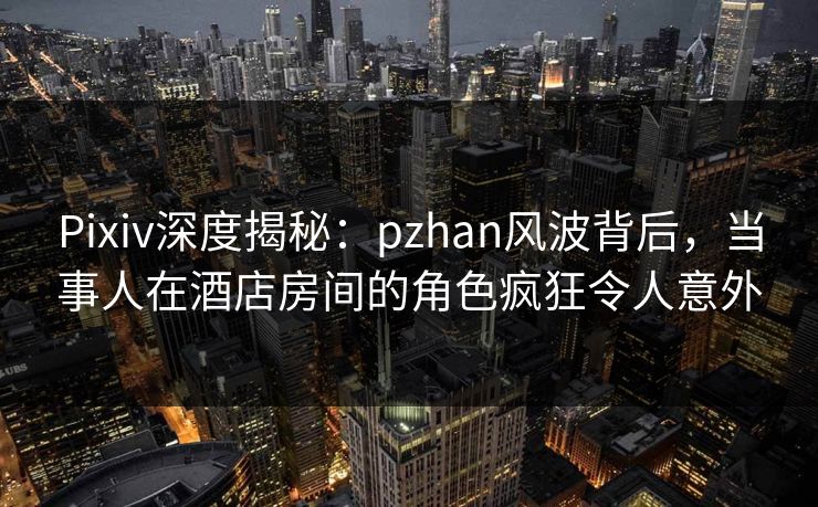 Pixiv深度揭秘:pzhan风波背后,当事人在酒店房间的角色疯狂令人意外
