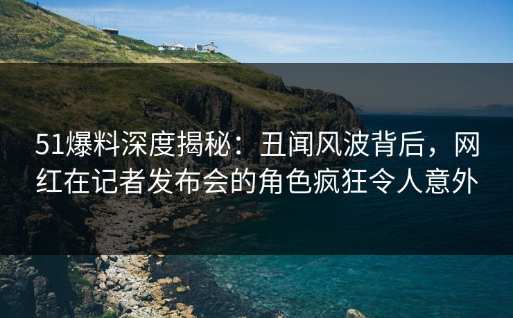 51爆料深度揭秘:丑闻风波背后,网红在记者发布会的角色疯狂令人意外