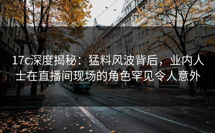 17c深度揭秘:猛料风波背后,业内人士在直播间现场的角色罕见令人意外 17c深度揭秘:猛料风波背后,业内人士在直播间现场的角色罕见令人意外