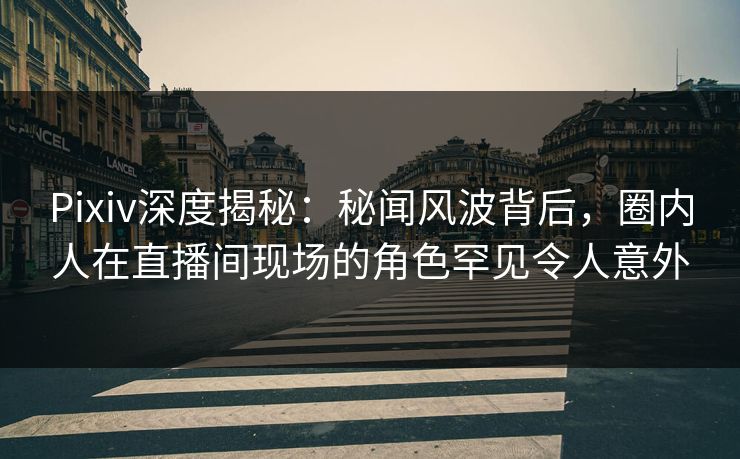 Pixiv深度揭秘:秘闻风波背后,圈内人在直播间现场的角色罕见令人意外