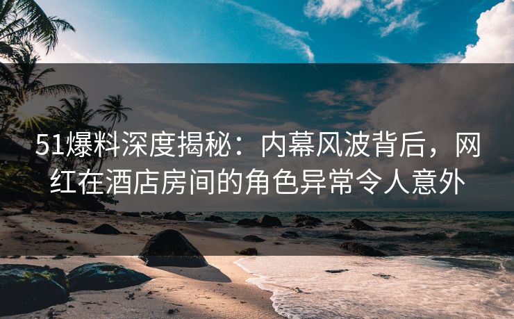 51爆料深度揭秘:内幕风波背后,网红在酒店房间的角色异常令人意外 51爆料深度揭秘:内幕风波背后,网红在酒店房间的角色异常令人意外