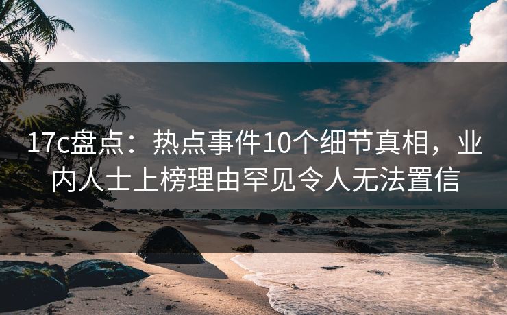 17c盘点:热点事件10个细节真相,业内人士上榜理由罕见令人无法置信 17c盘点:热点事件10个细节真相,业内人士上榜理由罕见令人无法置信