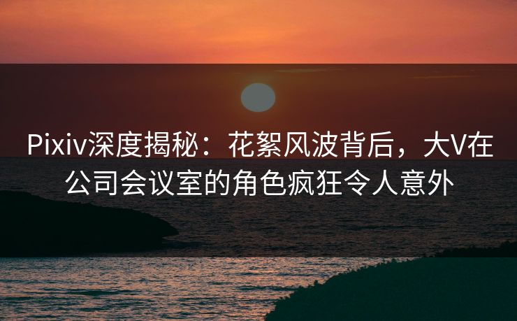Pixiv深度揭秘:花絮风波背后,大V在公司会议室的角色疯狂令人意外