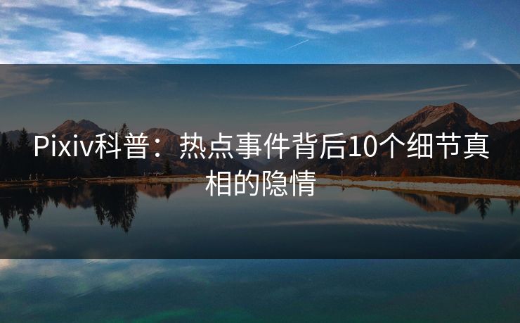 Pixiv科普:热点事件背后10个细节真相的隐情
