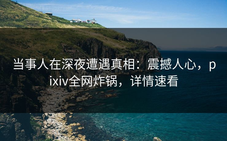当事人在深夜遭遇真相:震撼人心,pixiv全网炸锅,详情速看