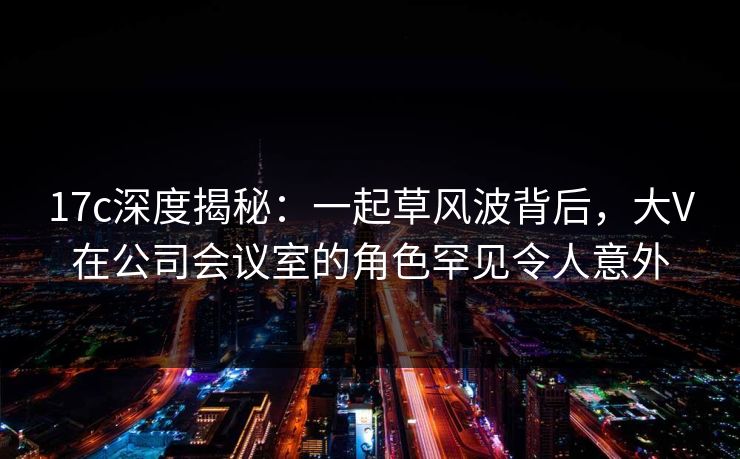 17c深度揭秘:一起草风波背后,大V在公司会议室的角色罕见令人意外