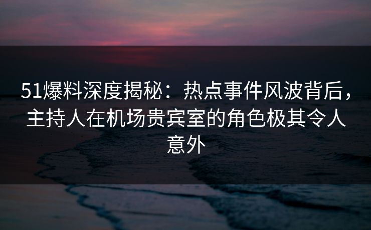 51爆料深度揭秘:热点事件风波背后,主持人在机场贵宾室的角色极其令人意外