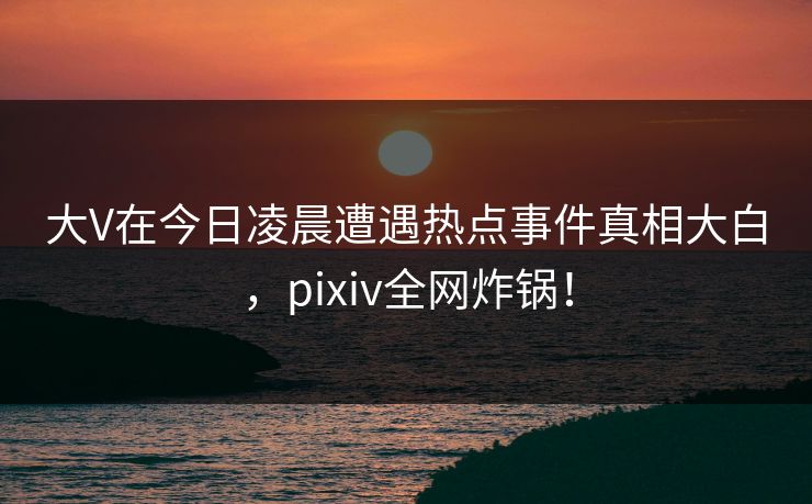 大V在今日凌晨遭遇热点事件真相大白,pixiv全网炸锅!