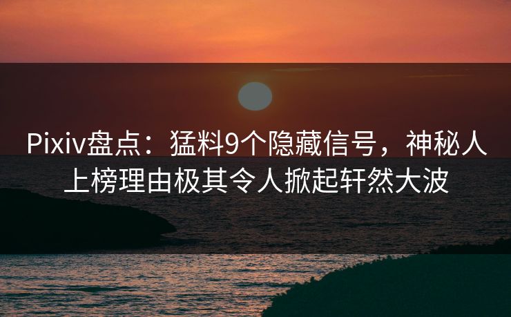Pixiv盘点：猛料9个隐藏信号，神秘人上榜理由极其令人掀起轩然大波