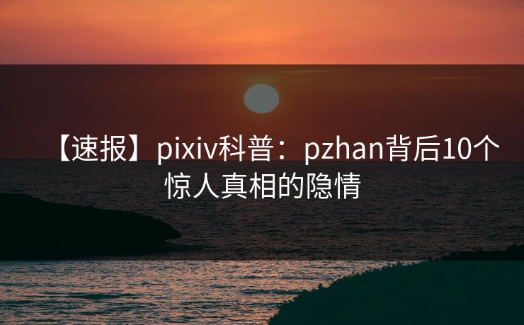 【速报】pixiv科普:pzhan背后10个惊人真相的隐情