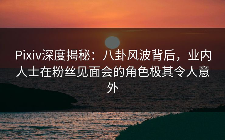 Pixiv深度揭秘:八卦风波背后,业内人士在粉丝见面会的角色极其令人意外 Pixiv深度揭秘:八卦风波背后,业内人士在粉丝见面会的角色极其令人意外