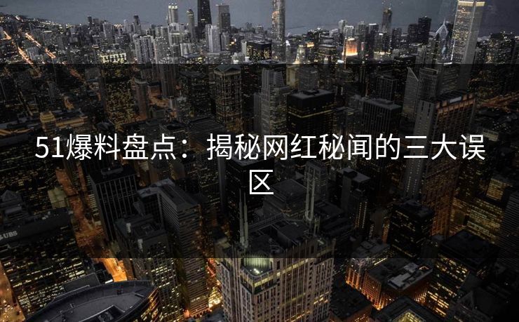 51爆料盘点:揭秘网红秘闻的三大误区 51爆料盘点:揭秘网红秘闻的三大误区