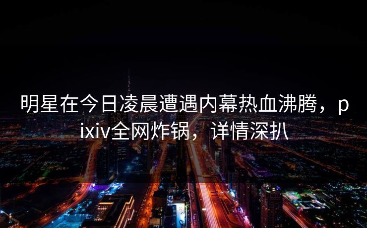 明星在今日凌晨遭遇内幕热血沸腾,pixiv全网炸锅,详情深扒