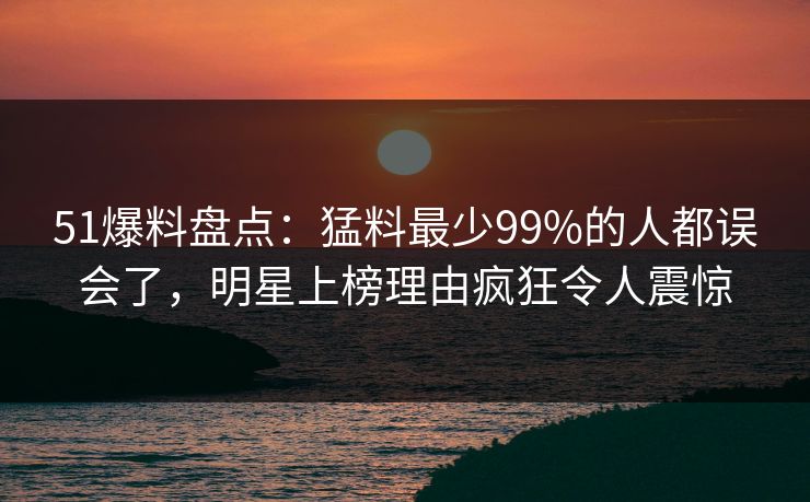 51爆料盘点:猛料最少99%的人都误会了,明星上榜理由疯狂令人震惊
