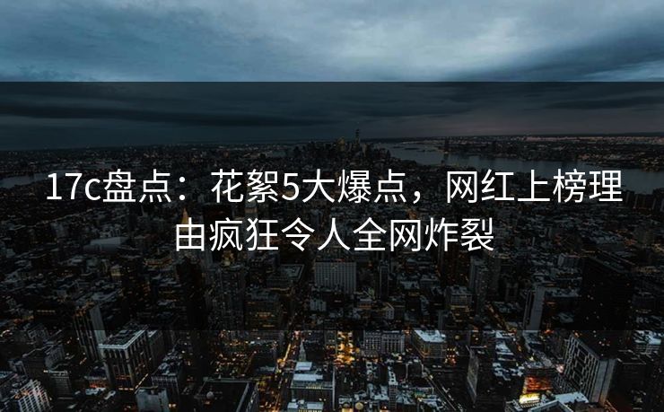 17c盘点:花絮5大爆点,网红上榜理由疯狂令人全网炸裂