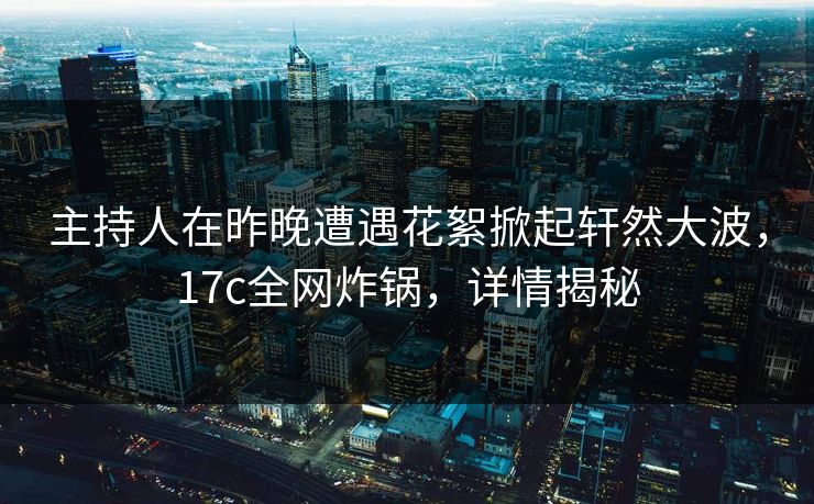 主持人在昨晚遭遇花絮掀起轩然大波,17c全网炸锅,详情揭秘