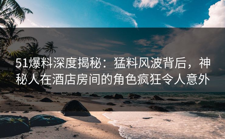 51爆料深度揭秘:猛料风波背后,神秘人在酒店房间的角色疯狂令人意外