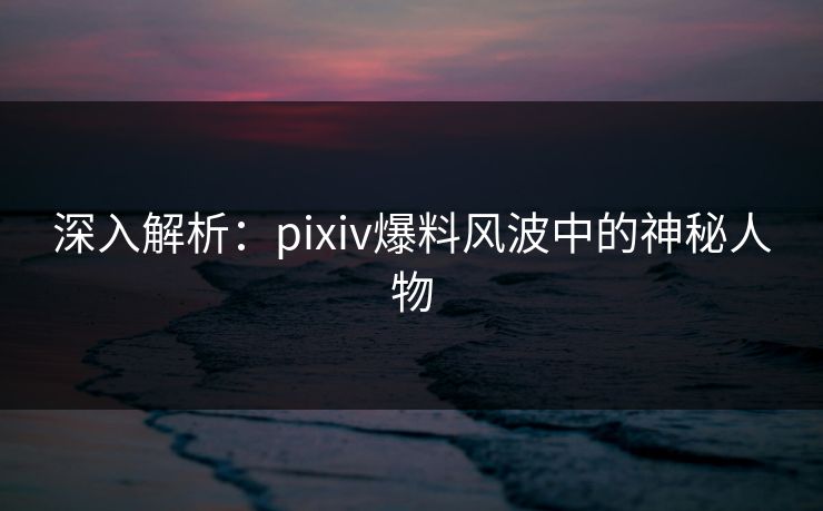 深入解析:pixiv爆料风波中的神秘人物 深入解析:pixiv爆料风波中的神秘人物