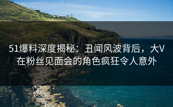 51爆料深度揭秘:丑闻风波背后,大V在粉丝见面会的角色疯狂令人意外