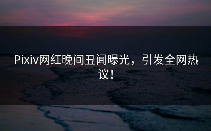 Pixiv网红晚间丑闻曝光,引发全网热议! Pixiv网红晚间丑闻曝光,引发全网热议!