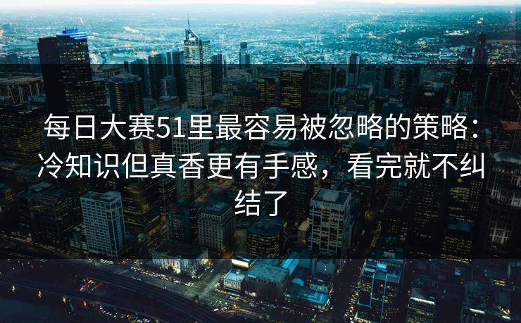 每日大赛51里最容易被忽略的策略：冷知识但真香更有手感，看完就不纠结了