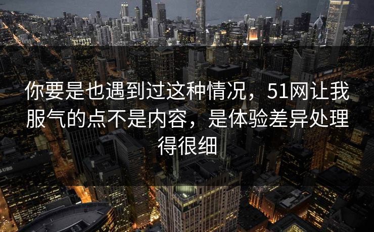 你要是也遇到过这种情况，51网让我服气的点不是内容，是体验差异处理得很细