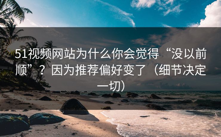 51视频网站为什么你会觉得“没以前顺”？因为推荐偏好变了（细节决定一切）