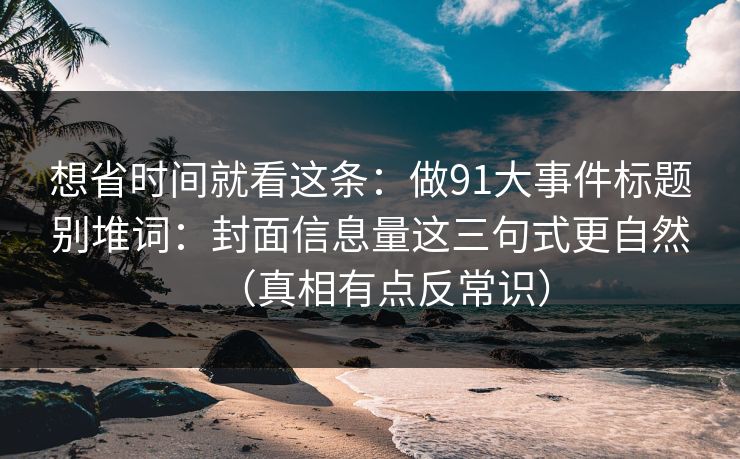 想省时间就看这条：做91大事件标题别堆词：封面信息量这三句式更自然（真相有点反常识）