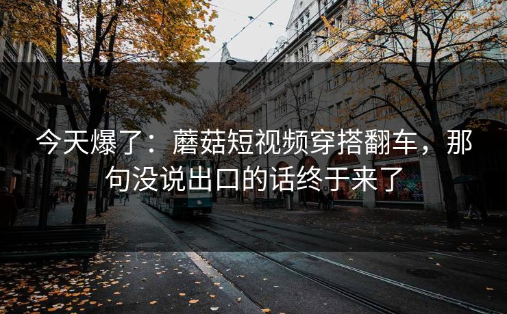 今天爆了：蘑菇短视频穿搭翻车，那句没说出口的话终于来了