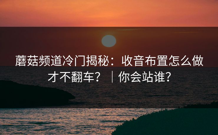 蘑菇频道冷门揭秘：收音布置怎么做才不翻车？｜你会站谁？