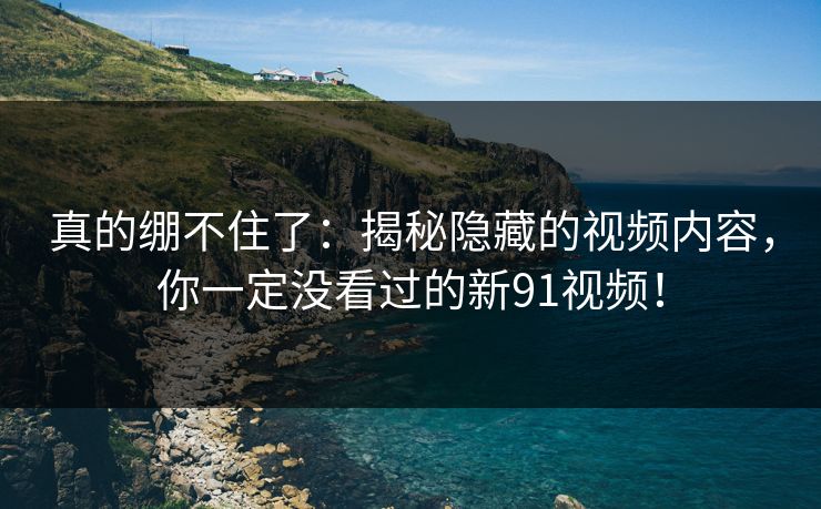 真的绷不住了：揭秘隐藏的视频内容，你一定没看过的新91视频！