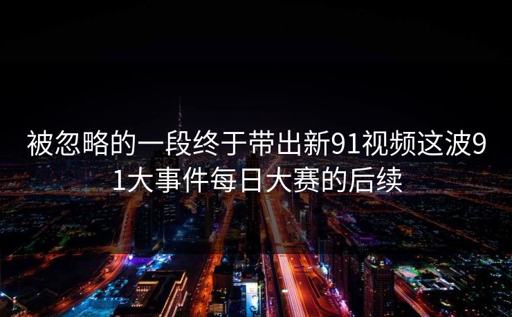 被忽略的一段终于带出新91视频这波91大事件每日大赛的后续