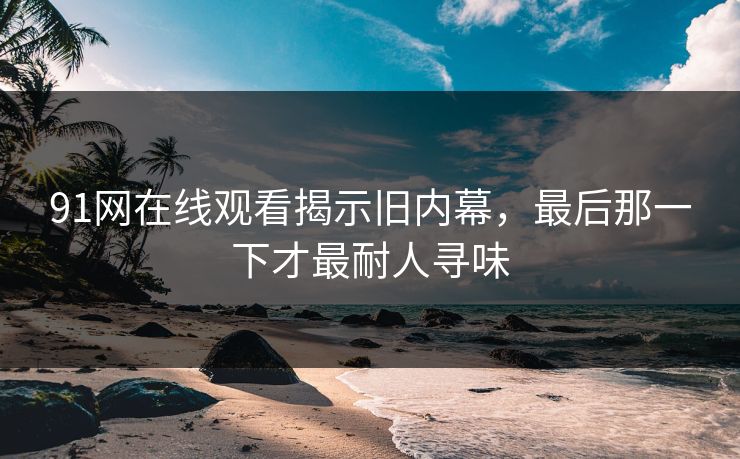 91网在线观看揭示旧内幕,最后那一下才最耐人寻味 91网在线观看揭示旧内幕,最后那一下才最耐人寻味