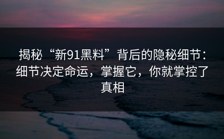 揭秘“新91黑料”背后的隐秘细节：细节决定命运，掌握它，你就掌控了真相