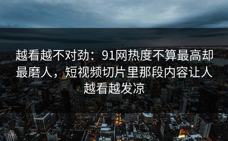 越看越不对劲：91网热度不算最高却最磨人，短视频切片里那段内容让人越看越发凉