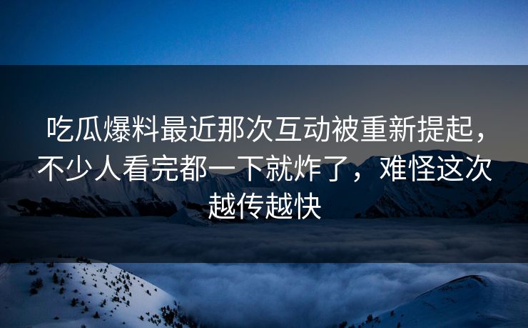 吃瓜爆料最近那次互动被重新提起，不少人看完都一下就炸了，难怪这次越传越快