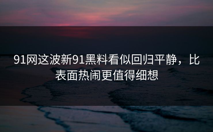 91网这波新91黑料看似回归平静，比表面热闹更值得细想